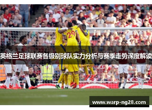 英格兰足球联赛各级别球队实力分析与赛季走势深度解读 英格兰足球联赛各级别球队实力分析与赛季走势深度解读