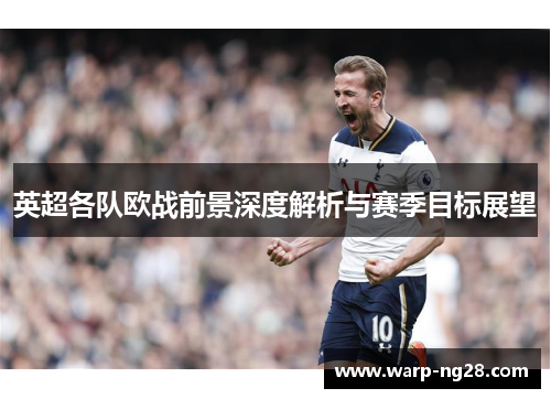 英超各队欧战前景深度解析与赛季目标展望 英超各队欧战前景深度解析与赛季目标展望