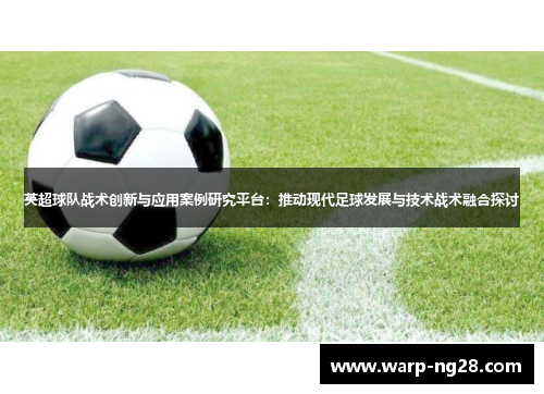 英超球队战术创新与应用案例研究平台:推动现代足球发展与技术战术融合探讨 英超球队战术创新与应用案例研究平台:推动现代足球发展与技术战术融合探讨