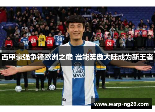西甲豪强争锋欧洲之巅 谁能笑傲大陆成为新王者 西甲豪强争锋欧洲之巅 谁能笑傲大陆成为新王者