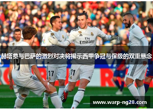 赫塔费与巴萨的激烈对决将揭示西甲争冠与保级的双重悬念 赫塔费与巴萨的激烈对决将揭示西甲争冠与保级的双重悬念