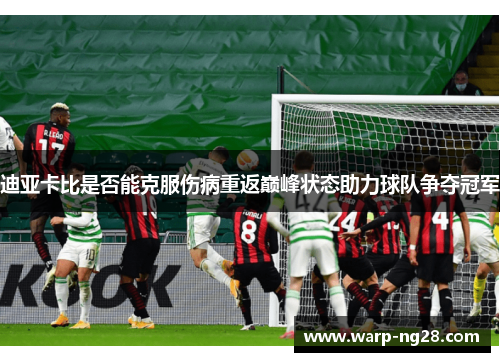 迪亚卡比是否能克服伤病重返巅峰状态助力球队争夺冠军 迪亚卡比是否能克服伤病重返巅峰状态助力球队争夺冠军
