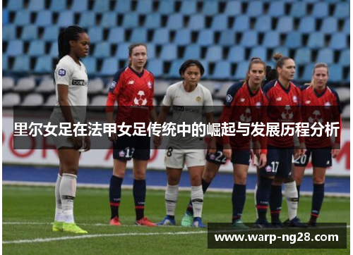 里尔女足在法甲女足传统中的崛起与发展历程分析 里尔女足在法甲女足传统中的崛起与发展历程分析