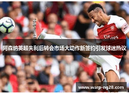 阿森纳英超失利后转会市场大动作新签约引发球迷热议
