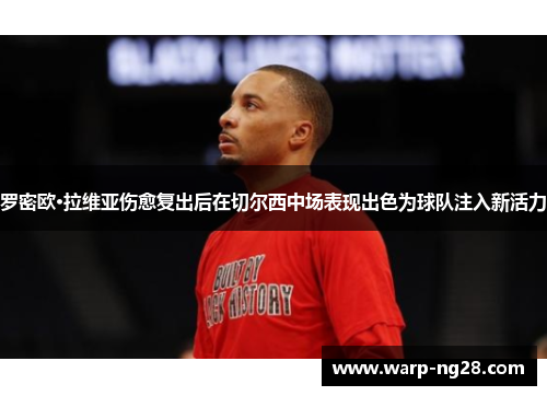 罗密欧·拉维亚伤愈复出后在切尔西中场表现出色为球队注入新活力